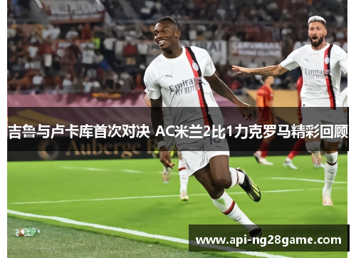 吉鲁与卢卡库首次对决 AC米兰2比1力克罗马精彩回顾