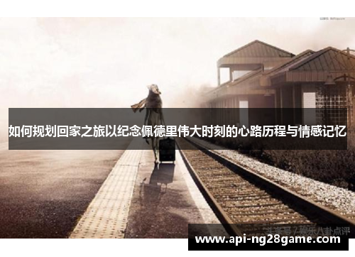 如何规划回家之旅以纪念佩德里伟大时刻的心路历程与情感记忆