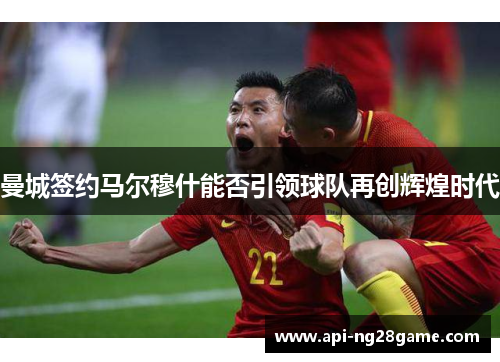 曼城签约马尔穆什能否引领球队再创辉煌时代