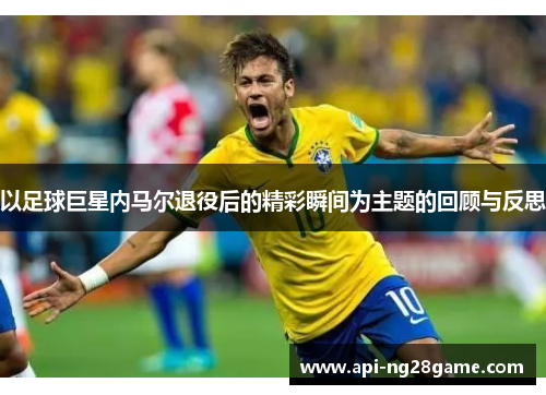 以足球巨星内马尔退役后的精彩瞬间为主题的回顾与反思