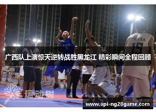 广西队上演惊天逆转战胜黑龙江 精彩瞬间全程回顾