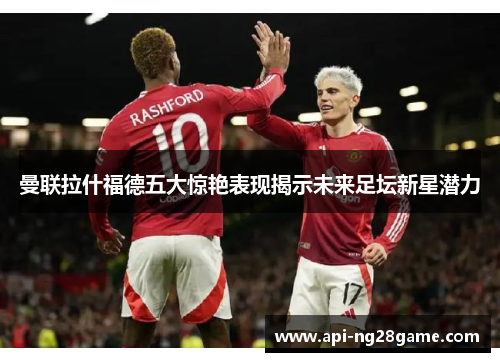 曼联拉什福德五大惊艳表现揭示未来足坛新星潜力