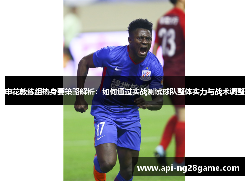 申花教练组热身赛策略解析：如何通过实战测试球队整体实力与战术调整