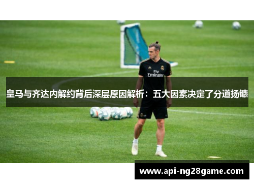 皇马与齐达内解约背后深层原因解析：五大因素决定了分道扬镳