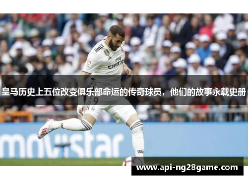 皇马历史上五位改变俱乐部命运的传奇球员,他们的故事永载史册 皇马历史上五位改变俱乐部命运的传奇球员,他们的故事永载史册