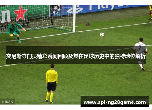 突尼斯守门员精彩瞬间回顾及其在足球历史中的独特地位解析