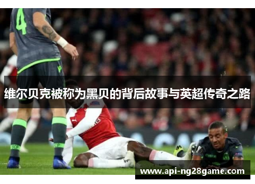 维尔贝克被称为黑贝的背后故事与英超传奇之路