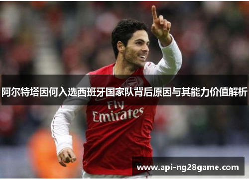 阿尔特塔因何入选西班牙国家队背后原因与其能力价值解析