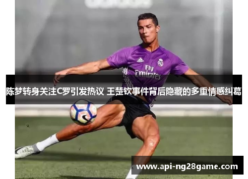 陈梦转身关注C罗引发热议 王楚钦事件背后隐藏的多重情感纠葛