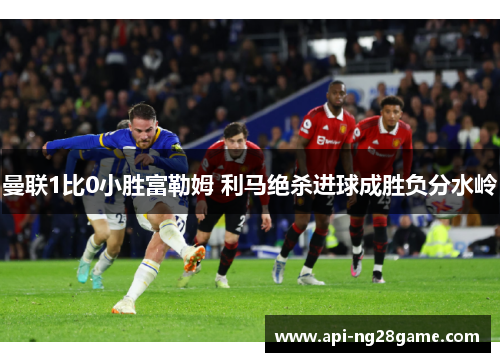 曼联1比0小胜富勒姆 利马绝杀进球成胜负分水岭 曼联1比0小胜富勒姆 利马绝杀进球成胜负分水岭