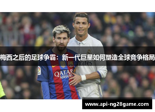 梅西之后的足球争霸:新一代巨星如何塑造全球竞争格局 梅西之后的足球争霸:新一代巨星如何塑造全球竞争格局