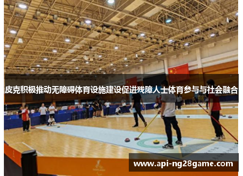 皮克积极推动无障碍体育设施建设促进残障人士体育参与与社会融合