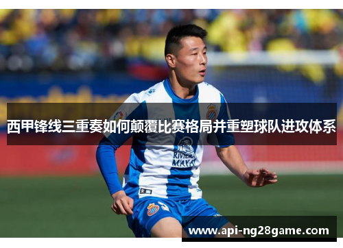 西甲锋线三重奏如何颠覆比赛格局并重塑球队进攻体系 西甲锋线三重奏如何颠覆比赛格局并重塑球队进攻体系