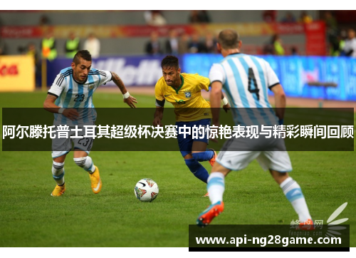 阿尔滕托普土耳其超级杯决赛中的惊艳表现与精彩瞬间回顾 阿尔滕托普土耳其超级杯决赛中的惊艳表现与精彩瞬间回顾